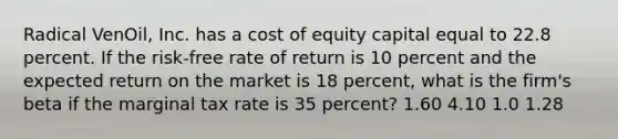 Radical VenOil, Inc. has a cost of equity capital equal to 22.8 percent. If the risk-free rate of return is 10 percent and the expected return on the market is 18 percent, what is the firm's beta if the marginal tax rate is 35 percent? 1.60 4.10 1.0 1.28