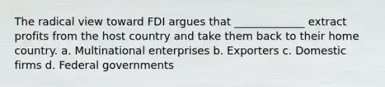 The radical view toward FDI argues that _____________ extract profits from the host country and take them back to their home country. a. Multinational enterprises b. Exporters c. Domestic firms d. Federal governments