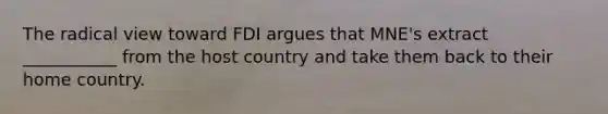 The radical view toward FDI argues that MNE's extract ___________ from the host country and take them back to their home country.