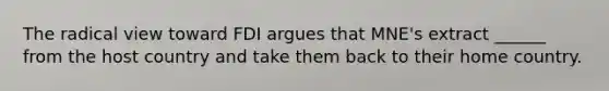 The radical view toward FDI argues that MNE's extract ______ from the host country and take them back to their home country.