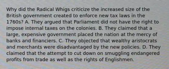 Why did the Radical Whigs criticize the increased size of the British government created to enforce new tax laws in the 1760s? A. They argued that Parliament did not have the right to impose internal taxes on the colonies. B. They claimed that a large, expensive government placed the nation at the mercy of banks and financiers. C. They objected that wealthy aristocrats and merchants were disadvantaged by the new policies. D. They claimed that the attempt to cut down on smuggling endangered profits from trade as well as the rights of Englishmen.