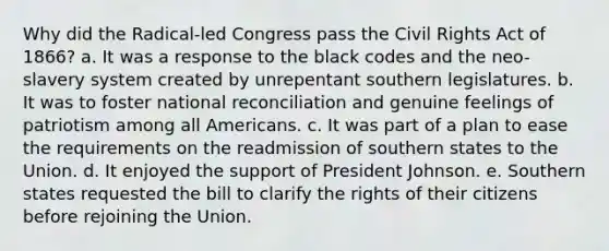 Why did the Radical-led Congress pass the Civil Rights Act of 1866? a. It was a response to the black codes and the neo-slavery system created by unrepentant southern legislatures. b. It was to foster national reconciliation and genuine feelings of patriotism among all Americans. c. It was part of a plan to ease the requirements on the readmission of southern states to the Union. d. It enjoyed the support of President Johnson. e. Southern states requested the bill to clarify the rights of their citizens before rejoining the Union.