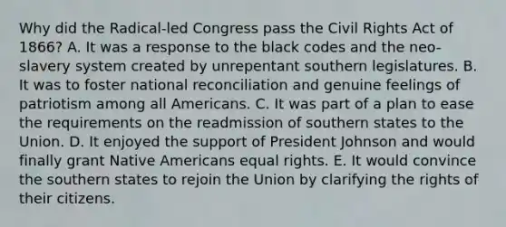 Why did the Radical-led Congress pass the Civil Rights Act of 1866? A. It was a response to the black codes and the neo-slavery system created by unrepentant southern legislatures. B. It was to foster national reconciliation and genuine feelings of patriotism among all Americans. C. It was part of a plan to ease the requirements on the readmission of southern states to the Union. D. It enjoyed the support of President Johnson and would finally grant Native Americans equal rights. E. It would convince the southern states to rejoin the Union by clarifying the rights of their citizens.