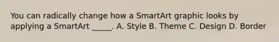 You can radically change how a SmartArt graphic looks by applying a SmartArt _____. A. Style B. Theme C. Design D. Border