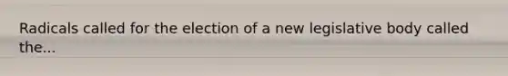Radicals called for the election of a new legislative body called the...