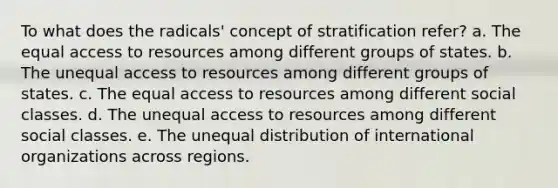 To what does the radicals' concept of stratification refer? a. The equal access to resources among different groups of states. b. The unequal access to resources among different groups of states. c. The equal access to resources among different social classes. d. The unequal access to resources among different social classes. e. The unequal distribution of international organizations across regions.