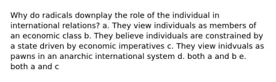 Why do radicals downplay the role of the individual in international relations? a. They view individuals as members of an economic class b. They believe individuals are constrained by a state driven by economic imperatives c. They view inidvuals as pawns in an anarchic international system d. both a and b e. both a and c