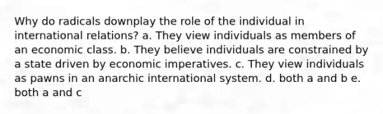 Why do radicals downplay the role of the individual in international relations? a. They view individuals as members of an economic class. b. They believe individuals are constrained by a state driven by economic imperatives. c. They view individuals as pawns in an anarchic international system. d. both a and b e. both a and c