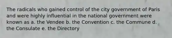 The radicals who gained control of the city government of Paris and were highly influential in the national government were known as a. the Vendee b. the Convention c. the Commune d. the Consulate e. the Directory