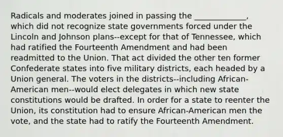 Radicals and moderates joined in passing the _____________, which did not recognize state governments forced under the Lincoln and Johnson plans--except for that of Tennessee, which had ratified the Fourteenth Amendment and had been readmitted to the Union. That act divided the other ten former Confederate states into five military districts, each headed by a Union general. The voters in the districts--including African-American men--would elect delegates in which new state constitutions would be drafted. In order for a state to reenter the Union, its constitution had to ensure African-American men the vote, and the state had to ratify the Fourteenth Amendment.