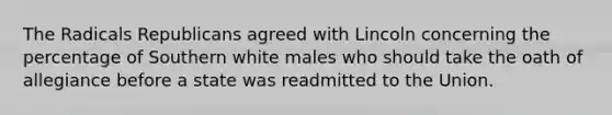 The Radicals Republicans agreed with Lincoln concerning the percentage of Southern white males who should take the oath of allegiance before a state was readmitted to the Union.