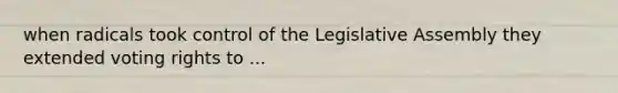 when radicals took control of the Legislative Assembly they extended voting rights to ...