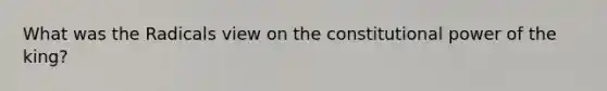 What was the Radicals view on the constitutional power of the king?