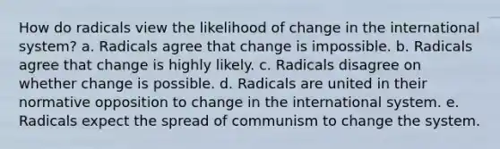 How do radicals view the likelihood of change in the international system? a. Radicals agree that change is impossible. b. Radicals agree that change is highly likely. c. Radicals disagree on whether change is possible. d. Radicals are united in their normative opposition to change in the international system. e. Radicals expect the spread of communism to change the system.