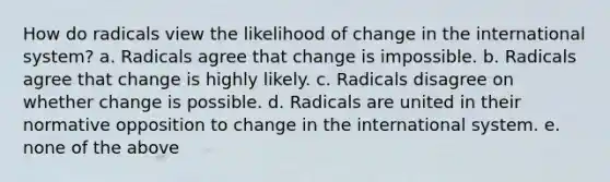 How do radicals view the likelihood of change in the international system? a. Radicals agree that change is impossible. b. Radicals agree that change is highly likely. c. Radicals disagree on whether change is possible. d. Radicals are united in their normative opposition to change in the international system. e. none of the above