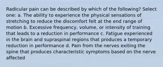 Radicular pain can be described by which of the following? Select one: a. The ability to experience the physical sensations of stretching to reduce the discomfort felt at the end range of motion b. Excessive frequency, volume, or intensity of training that leads to a reduction in performance c. Fatigue experienced in the brain and supraspinal regions that produces a temporary reduction in performance d. Pain from the nerves exiting the spine that produces characteristic symptoms based on the nerve affected