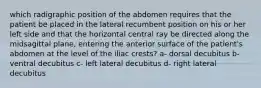 which radigraphic position of the abdomen requires that the patient be placed in the lateral recumbent position on his or her left side and that the horizontal central ray be directed along the midsagittal plane, entering the anterior surface of the patient's abdomen at the level of the iliac crests? a- dorsal decubitus b- ventral decubitus c- left lateral decubitus d- right lateral decubitus