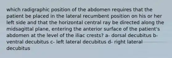 which radigraphic position of the abdomen requires that the patient be placed in the lateral recumbent position on his or her left side and that the horizontal central ray be directed along the midsagittal plane, entering the anterior surface of the patient's abdomen at the level of the iliac crests? a- dorsal decubitus b- ventral decubitus c- left lateral decubitus d- right lateral decubitus