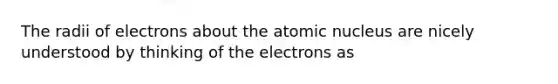 The radii of electrons about the atomic nucleus are nicely understood by thinking of the electrons as