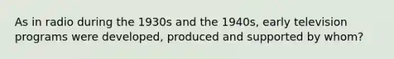 As in radio during the 1930s and the 1940s, early television programs were developed, produced and supported by whom?