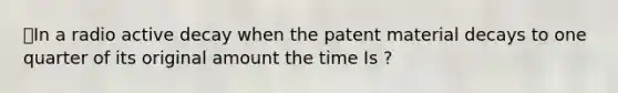 ⭐️In a radio active decay when the patent material decays to one quarter of its original amount the time Is ?