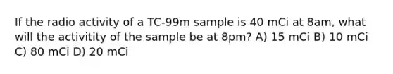 If the radio activity of a TC-99m sample is 40 mCi at 8am, what will the activitity of the sample be at 8pm? A) 15 mCi B) 10 mCi C) 80 mCi D) 20 mCi