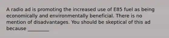 A radio ad is promoting the increased use of E85 fuel as being economically and environmentally beneficial. There is no mention of disadvantages. You should be skeptical of this ad because _________