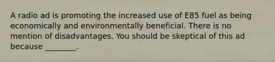 A radio ad is promoting the increased use of E85 fuel as being economically and environmentally beneficial. There is no mention of disadvantages. You should be skeptical of this ad because ________.