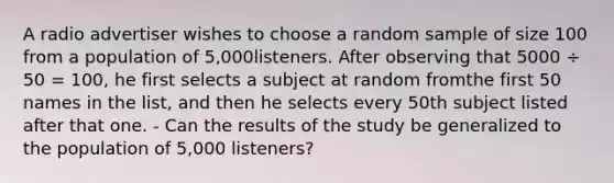 A radio advertiser wishes to choose a random sample of size 100 from a population of 5,000listeners. After observing that 5000 ÷ 50 = 100, he first selects a subject at random fromthe first 50 names in the list, and then he selects every 50th subject listed after that one. - Can the results of the study be generalized to the population of 5,000 listeners?