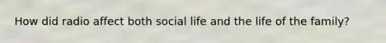 How did radio affect both social life and the life of the family?