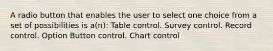 A radio button that enables the user to select one choice from a set of possibilities is a(n): Table control. Survey control. Record control. Option Button control. Chart control