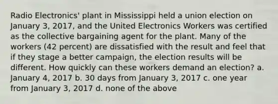 Radio Electronics' plant in Mississippi held a union election on January 3, 2017, and the United Electronics Workers was certified as the collective bargaining agent for the plant. Many of the workers (42 percent) are dissatisfied with the result and feel that if they stage a better campaign, the election results will be different. How quickly can these workers demand an election? a. January 4, 2017 b. 30 days from January 3, 2017 c. one year from January 3, 2017 d. none of the above