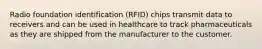 Radio foundation identification (RFID) chips transmit data to receivers and can be used in healthcare to track pharmaceuticals as they are shipped from the manufacturer to the customer.