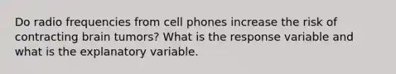 Do radio frequencies from cell phones increase the risk of contracting brain tumors? What is the response variable and what is the explanatory variable.