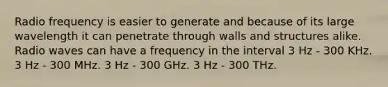 Radio frequency is easier to generate and because of its large wavelength it can penetrate through walls and structures alike. Radio waves can have a frequency in the interval 3 Hz - 300 KHz. 3 Hz - 300 MHz. 3 Hz - 300 GHz. 3 Hz - 300 THz.