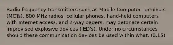 Radio frequency transmitters such as Mobile Computer Terminals (MCTs), 800 MHz radios, cellular phones, hand-held computers with Internet access, and 2-way pagers, may detonate certain improvised explosive devices (IED's). Under no circumstances should these communication devices be used within what. (8.15)