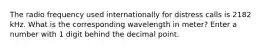 The radio frequency used internationally for distress calls is 2182 kHz. What is the corresponding wavelength in meter? Enter a number with 1 digit behind the decimal point.