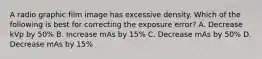 A radio graphic film image has excessive density. Which of the following is best for correcting the exposure error? A. Decrease kVp by 50% B. Increase mAs by 15% C. Decrease mAs by 50% D. Decrease mAs by 15%