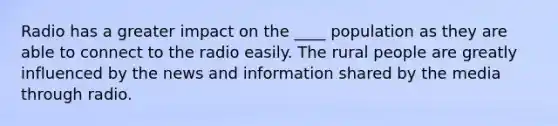 Radio has a greater impact on the ____ population as they are able to connect to the radio easily. The rural people are greatly influenced by the news and information shared by the media through radio.