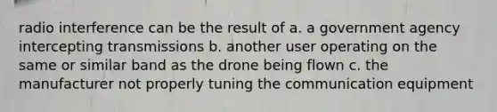 radio interference can be the result of a. a government agency intercepting transmissions b. another user operating on the same or similar band as the drone being flown c. the manufacturer not properly tuning the communication equipment