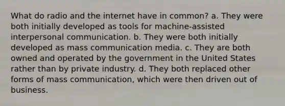 What do radio and the internet have in common? a. They were both initially developed as tools for machine-assisted interpersonal communication. b. They were both initially developed as mass communication media. c. They are both owned and operated by the government in the United States rather than by private industry. d. They both replaced other forms of mass communication, which were then driven out of business.