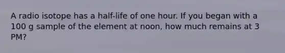 A radio isotope has a half-life of one hour. If you began with a 100 g sample of the element at noon, how much remains at 3 PM?