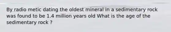 By radio metic dating the oldest mineral in a sedimentary rock was found to be 1.4 million years old What is the age of the sedimentary rock ?