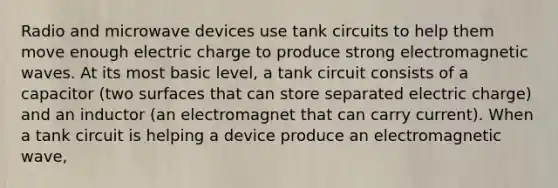 Radio and microwave devices use tank circuits to help them move enough electric charge to produce strong electromagnetic waves. At its most basic level, a tank circuit consists of a capacitor (two surfaces that can store separated electric charge) and an inductor (an electromagnet that can carry current). When a tank circuit is helping a device produce an electromagnetic wave,