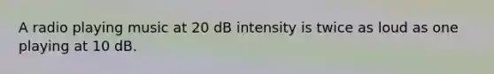 A radio playing music at 20 dB intensity is twice as loud as one playing at 10 dB.