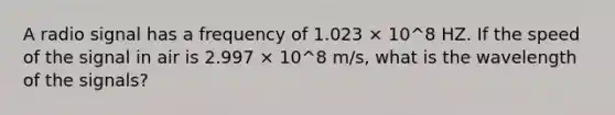 A radio signal has a frequency of 1.023 × 10^8 HZ. If the speed of the signal in air is 2.997 × 10^8 m/s, what is the wavelength of the signals?