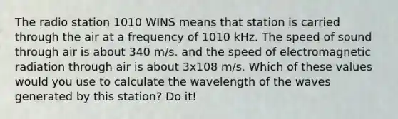 The radio station 1010 WINS means that station is carried through the air at a frequency of 1010 kHz. The speed of sound through air is about 340 m/s. and the speed of electromagnetic radiation through air is about 3x108 m/s. Which of these values would you use to calculate the wavelength of the waves generated by this station? Do it!