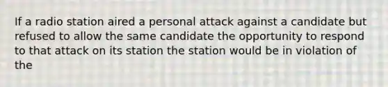 If a radio station aired a personal attack against a candidate but refused to allow the same candidate the opportunity to respond to that attack on its station the station would be in violation of the