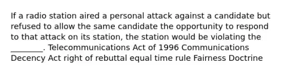 If a radio station aired a personal attack against a candidate but refused to allow the same candidate the opportunity to respond to that attack on its station, the station would be violating the ________. Telecommunications Act of 1996 Communications Decency Act right of rebuttal equal time rule Fairness Doctrine