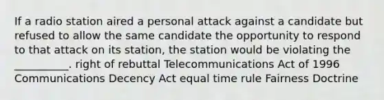 If a radio station aired a personal attack against a candidate but refused to allow the same candidate the opportunity to respond to that attack on its station, the station would be violating the __________. right of rebuttal Telecommunications Act of 1996 Communications Decency Act equal time rule Fairness Doctrine